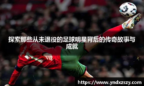 探索那些从未退役的足球明星背后的传奇故事与成就